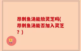 昂刺鱼汤能放灵芝吗(昂刺鱼汤能否加入灵芝？)