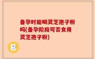 备孕时能喝灵芝孢子粉吗(备孕阶段可否食用灵芝孢子粉)
