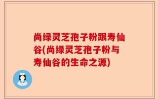 尚绿灵芝孢子粉跟寿仙谷(尚绿灵芝孢子粉与寿仙谷的生命之源)