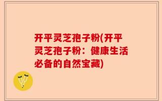 开平灵芝孢子粉(开平灵芝孢子粉：健康生活必备的自然宝藏)