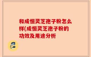 和成恒灵芝孢子粉怎么样(成恒灵芝孢子粉的功效及用途分析