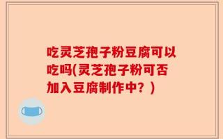 吃灵芝孢子粉豆腐可以吃吗(灵芝孢子粉可否加入豆腐制作中？)