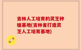 吉林人工培育的灵芝种植基地(吉林省打造灵芝人工培育基地)