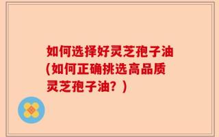 如何选择好灵芝孢子油(如何正确挑选高品质灵芝孢子油？)