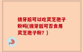 拔牙后可以吃灵芝孢子粉吗(拔牙后可否食用灵芝孢子粉？)