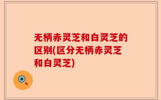 无柄赤灵芝和白灵芝的区别(区分无柄赤灵芝和白灵芝)