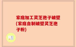 家庭加工灵芝孢子破壁(家庭自制破壁灵芝孢子粉)