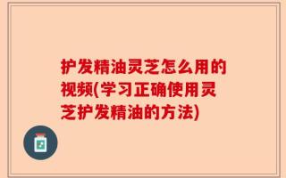 护发精油灵芝怎么用的视频(学习正确使用灵芝护发精油的方法)