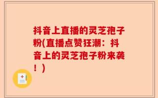 抖音上直播的灵芝孢子粉(直播点赞狂潮：抖音上的灵芝孢子粉来袭！)