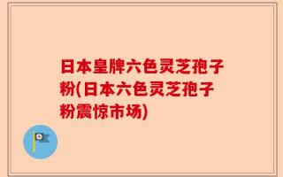 日本皇牌六色灵芝孢子粉(日本六色灵芝孢子粉震惊市场)