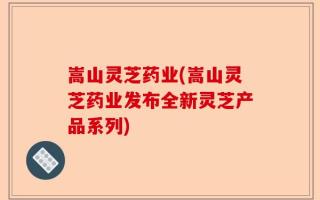 嵩山灵芝药业(嵩山灵芝药业发布全新灵芝产品系列)