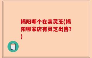 揭阳哪个在卖灵芝(揭阳哪家店有灵芝出售？)