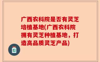 广西农科院是否有灵芝培植基地(广西农科院拥有灵芝种植基地，打造高品质灵芝产品)