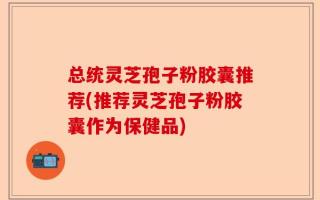 总统灵芝孢子粉胶囊推荐(推荐灵芝孢子粉胶囊作为保健品)
