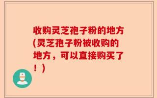 收购灵芝孢子粉的地方(灵芝孢子粉被收购的地方，可以直接购买了！)