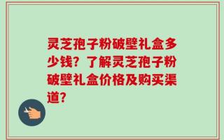 灵芝孢子粉破壁礼盒多少钱？了解灵芝孢子粉破壁礼盒价格及购买渠道？