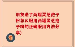朋友送了两罐灵芝孢子粉怎么服用两罐灵芝孢子粉的正确服用方法分享)