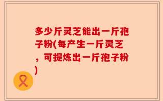 多少斤灵芝能出一斤孢子粉(每产生一斤灵芝，可提炼出一斤孢子粉)