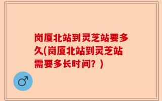 岗厦北站到灵芝站要多久(岗厦北站到灵芝站需要多长时间？)