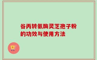 谷丙转氨酶灵芝孢子粉的功效与使用方法