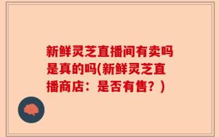 新鲜灵芝直播间有卖吗是真的吗(新鲜灵芝直播商店：是否有售？)