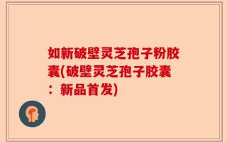 如新破壁灵芝孢子粉胶囊(破壁灵芝孢子胶囊：新品首发)