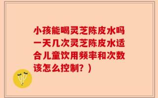 小孩能喝灵芝陈皮水吗一天几次灵芝陈皮水适合儿童饮用频率和次数该怎么控制？)