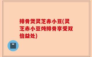 排骨煲灵芝赤小豆(灵芝赤小豆炖排骨享受双倍益处)