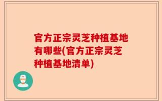 官方正宗灵芝种植基地有哪些(官方正宗灵芝种植基地清单)