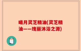 曦月灵芝精油(灵芝精油——瑰丽沐浴之源)