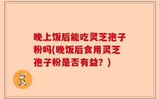 晚上饭后能吃灵芝孢子粉吗(晚饭后食用灵芝孢子粉是否有益？)