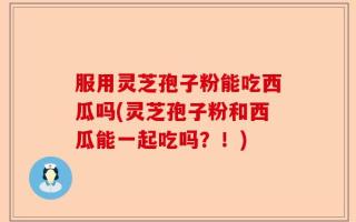 服用灵芝孢子粉能吃西瓜吗(灵芝孢子粉和西瓜能一起吃吗？！)