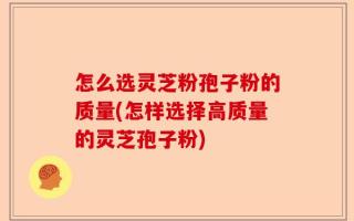 怎么选灵芝粉孢子粉的质量(怎样选择高质量的灵芝孢子粉)