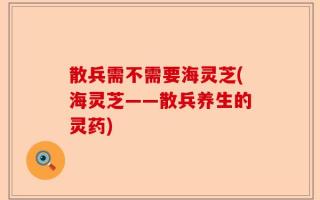 散兵需不需要海灵芝(海灵芝——散兵养生的灵药)
