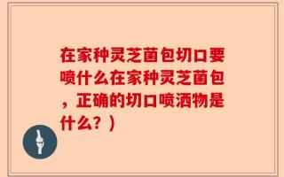 在家种灵芝菌包切口要喷什么在家种灵芝菌包，正确的切口喷洒物是什么？)