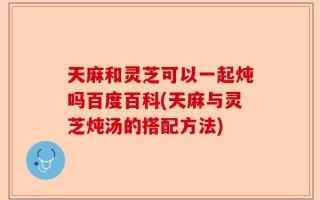 天麻和灵芝可以一起炖吗百度百科(天麻与灵芝炖汤的搭配方法)