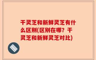 干灵芝和新鲜灵芝有什么区别(区别在哪？干灵芝和新鲜灵芝对比)