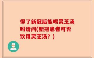 得了新冠后能喝灵芝汤吗请问(新冠患者可否饮用灵芝汤？)