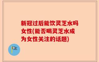 新冠过后能饮灵芝水吗女性(能否喝灵芝水成为女性关注的话题)