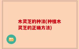 木灵芝的种法(种植木灵芝的正确方法)