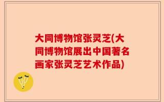大同博物馆张灵芝(大同博物馆展出中国著名画家张灵芝艺术作品)