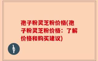 孢子粉灵芝粉价格(孢子粉灵芝粉价格：了解价格和购买建议)