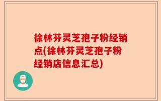 徐林芬灵芝孢子粉经销点(徐林芬灵芝孢子粉经销店信息汇总)