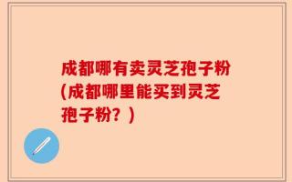 成都哪有卖灵芝孢子粉(成都哪里能买到灵芝孢子粉？)