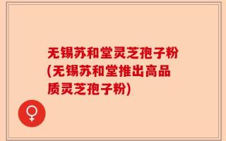 无锡苏和堂灵芝孢子粉(无锡苏和堂推出高品质灵芝孢子粉)