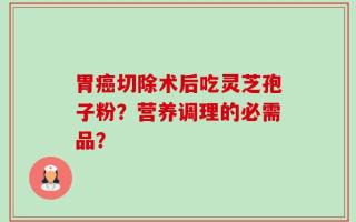 胃癌切除术后吃灵芝孢子粉？营养调理的必需品？