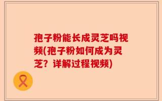 孢子粉能长成灵芝吗视频(孢子粉如何成为灵芝？详解过程视频)