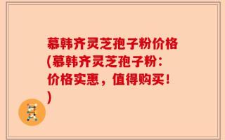慕韩齐灵芝孢子粉价格(慕韩齐灵芝孢子粉：价格实惠，值得购买！)