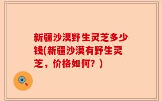 新疆沙漠野生灵芝多少钱(新疆沙漠有野生灵芝，价格如何？)