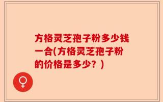 方格灵芝孢子粉多少钱一合(方格灵芝孢子粉的价格是多少？)